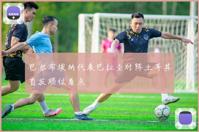 巴尔布埃纳代表巴拉圭对阵土耳其首发顺位看点