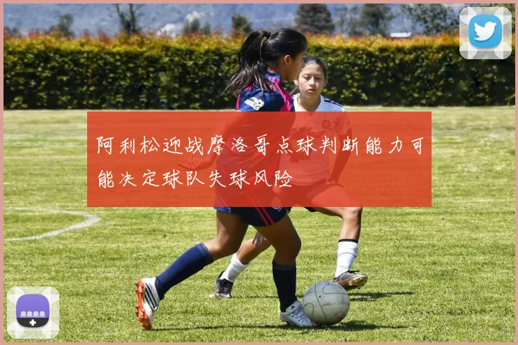 阿利松迎战摩洛哥点球判断能力可能决定球队失球风险