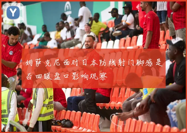 姆萨克尼面对日本防线射门脚感是否回暖盘口影响观察