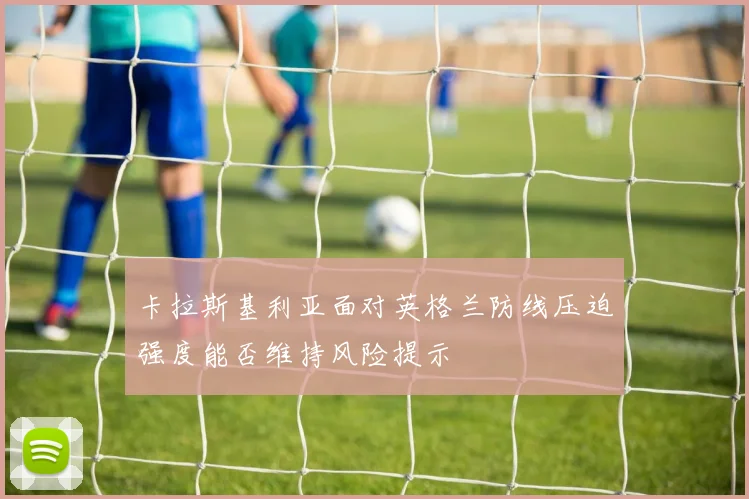 卡拉斯基利亚面对英格兰防线压迫强度能否维持风险提示