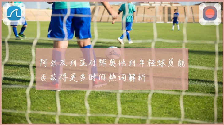 阿尔及利亚对阵奥地利年轻球员能否获得更多时间热词解析