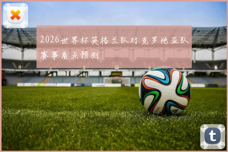 2026世界杯英格兰队对克罗地亚队赛事看点预测