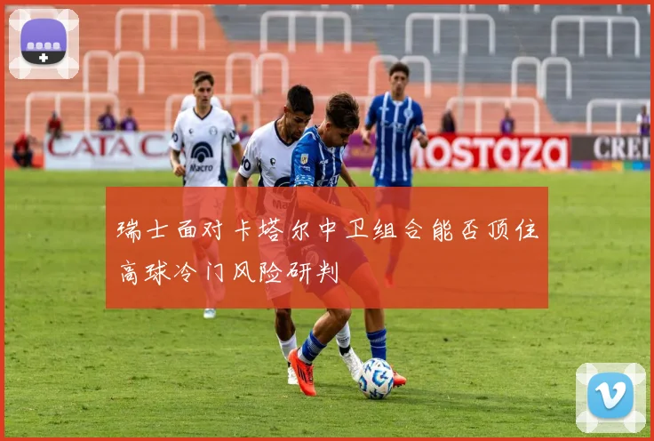 瑞士面对卡塔尔中卫组合能否顶住高球冷门风险研判