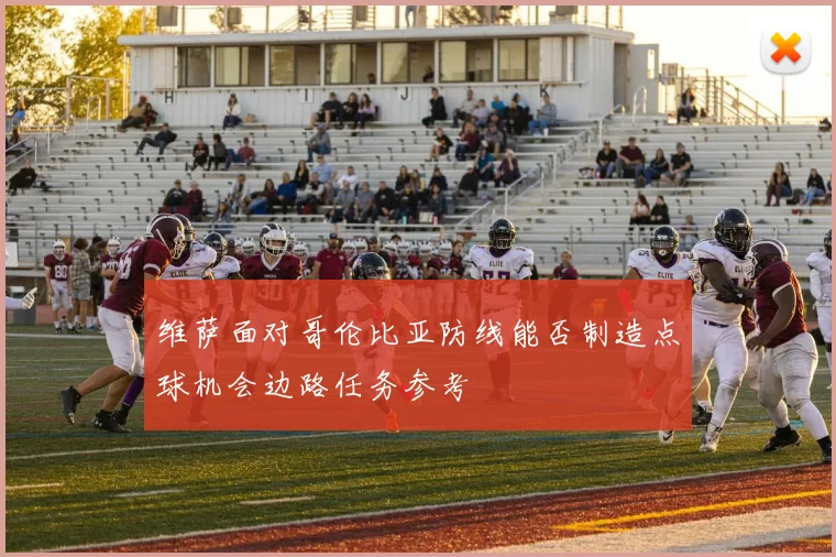 维萨面对哥伦比亚防线能否制造点球机会边路任务参考