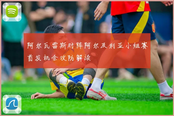 阿尔瓦雷斯对阵阿尔及利亚小组赛首发机会攻防解读