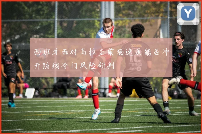 西班牙面对乌拉圭前场速度能否冲开防线冷门风险研判