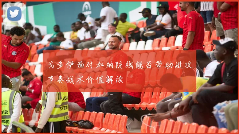 戈多伊面对加纳防线能否带动进攻节奏战术价值解读