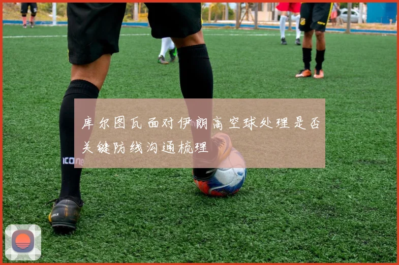 库尔图瓦面对伊朗高空球处理是否关键防线沟通梳理