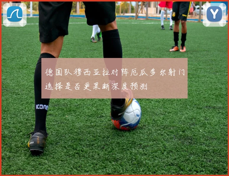 德国队穆西亚拉对阵厄瓜多尔射门选择是否更果断深度预测