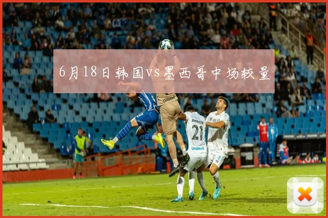 6月18日韩国vs墨西哥中场较量