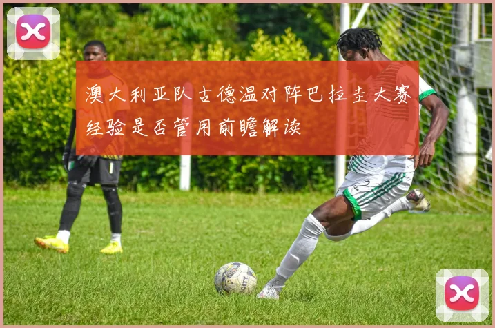 澳大利亚队古德温对阵巴拉圭大赛经验是否管用前瞻解读