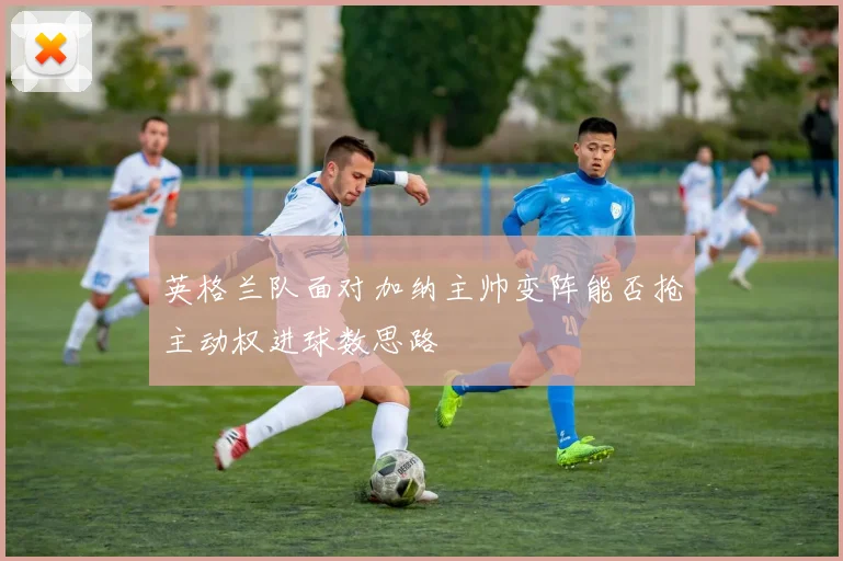 英格兰队面对加纳主帅变阵能否抢主动权进球数思路