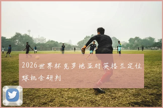 2026世界杯克罗地亚对英格兰定位球机会研判