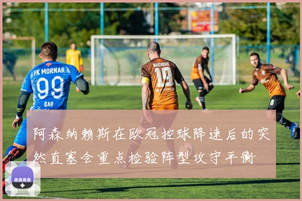 阿森纳赖斯在欧冠控球降速后的突然直塞会重点检验阵型攻守平衡